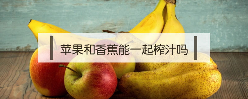 苹果和香蕉能一起榨汁(苹果和香蕉能一起榨汁什么时候喝)
